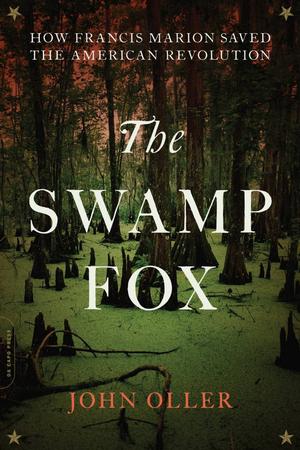 THE SWAMP FOX: HOW FRANCIS MARION SAVED THE AMERICAN REVOLUTION BY JOHN OLLER